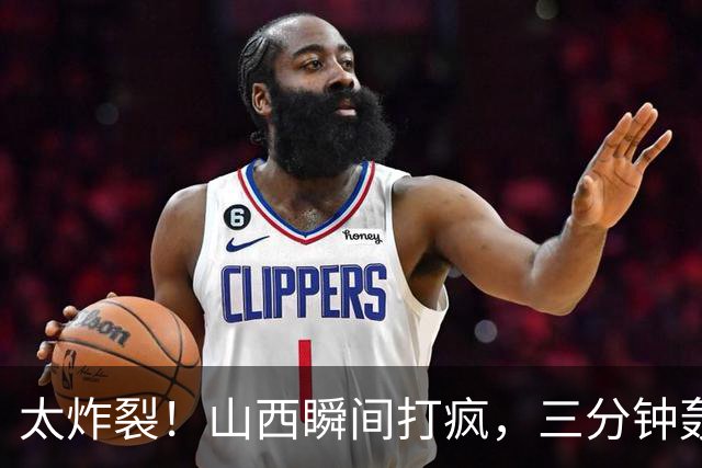 太炸裂！山西瞬间打疯，三分钟轰出14 0攻势完成反超，五人手感火热怎么投怎么进